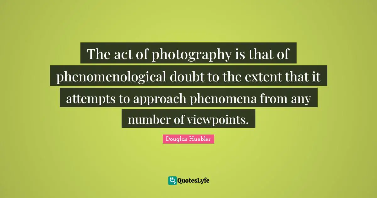 The act of photography is that of phenomenological doubt to the extent that it attempts to approach phenomena from any number of viewpoints.