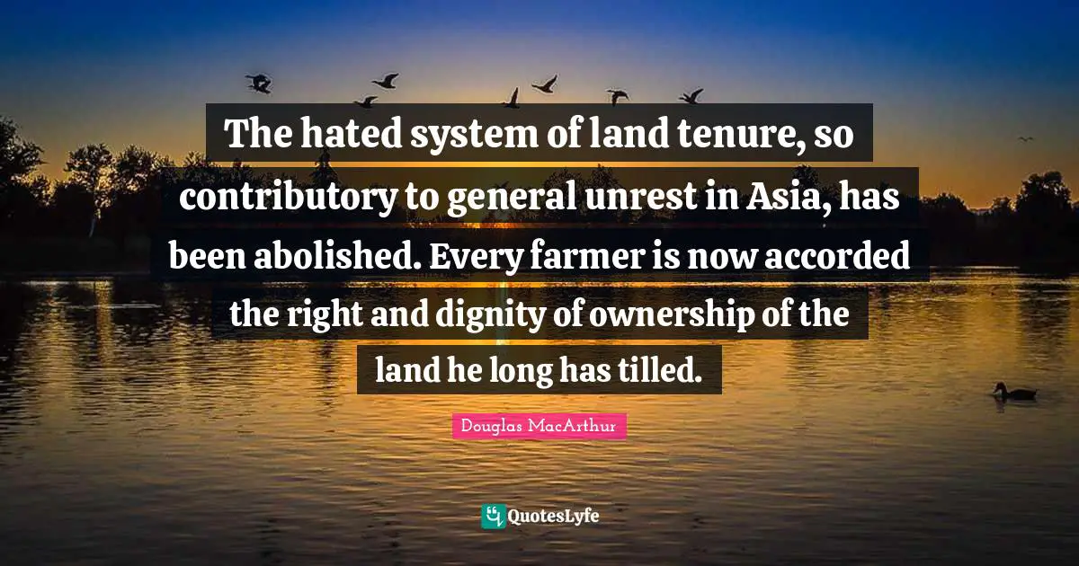 The hated system of land tenure, so contributory to general unrest in Asia, has been abolished. Every farmer is now accorded the right and dignity of ownership of the land he long has tilled.