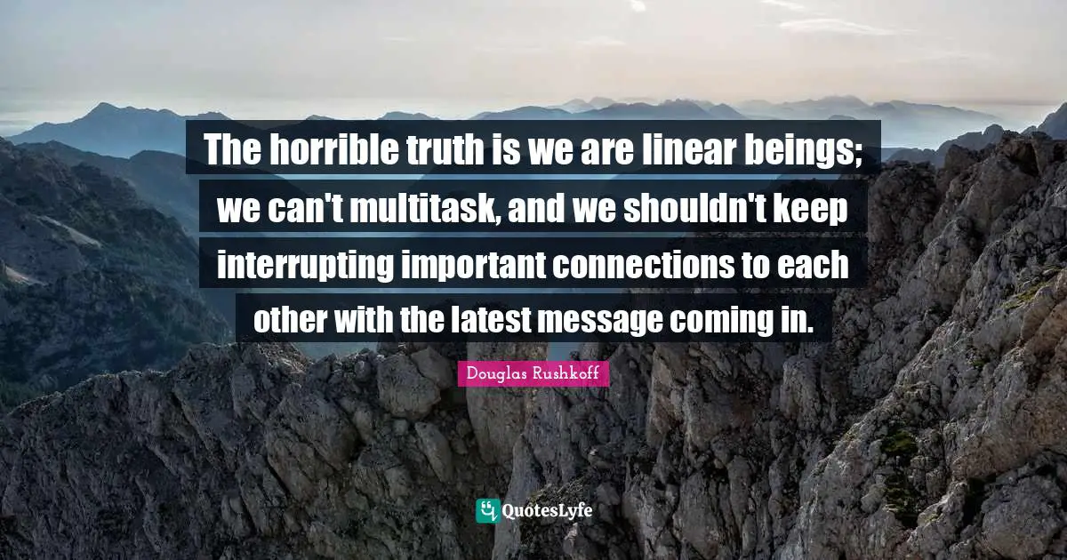 The horrible truth is we are linear beings; we can't multitask, and we shouldn't keep interrupting important connections to each other with the latest message coming in.