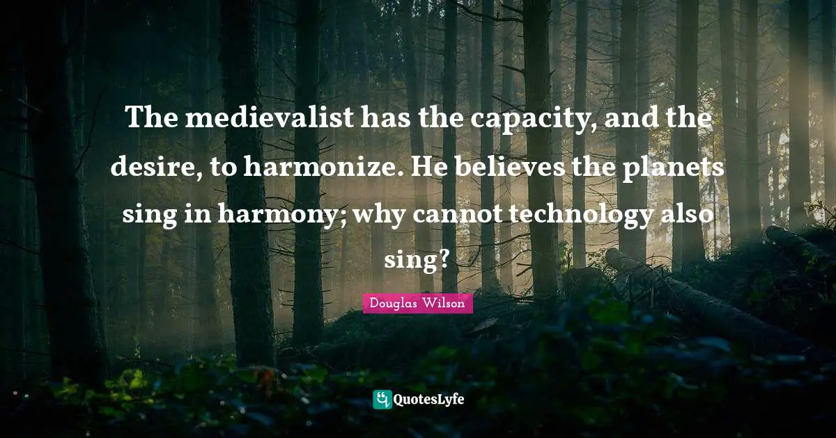 The medievalist has the capacity, and the desire, to harmonize. He believes the planets sing in harmony; why cannot technology also sing?