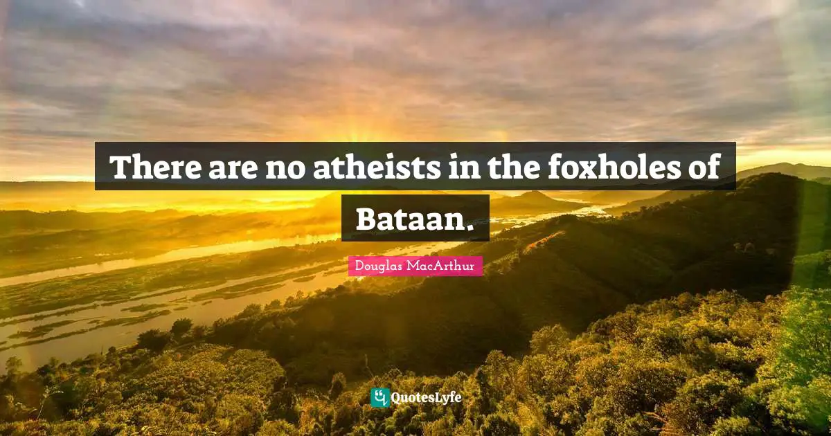 There are no atheists in the foxholes of Bataan.