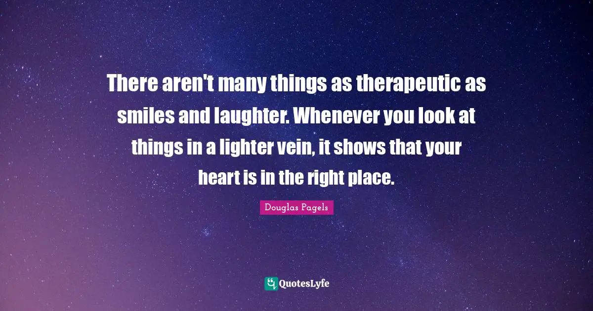 Douglas Pagels Quotes: "There aren't many things as therapeutic as smiles and laughter. Whenever you look at things in a lighter vein, it shows that your heart is in the right place."