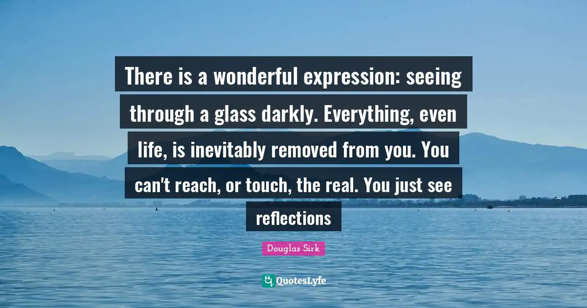 Douglas Sirk Quotes: "There is a wonderful expression: seeing through a glass darkly. Everything, even life, is inevitably removed from you. You can't reach, or touch, the real. You just see reflections"
