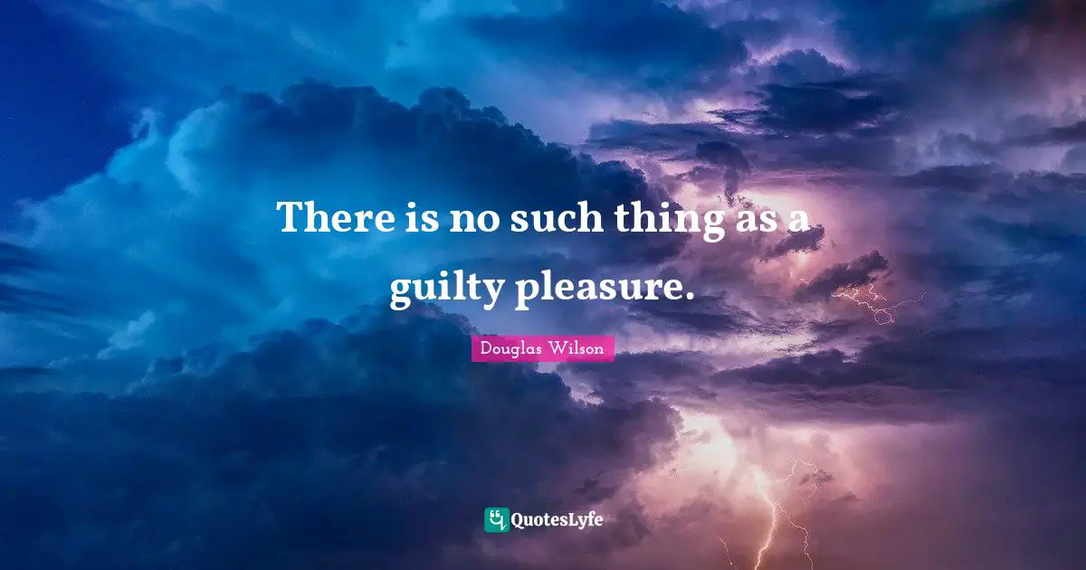 There is no such thing as a guilty pleasure.