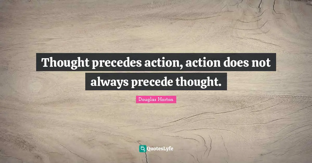 Thought precedes action, action does not always precede thought.