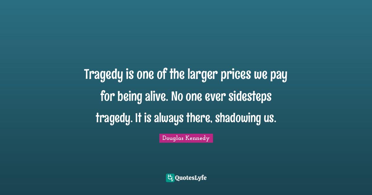 Tragedy is one of the larger prices we pay for being alive. No one ever sidesteps tragedy. It is always there, shadowing us.