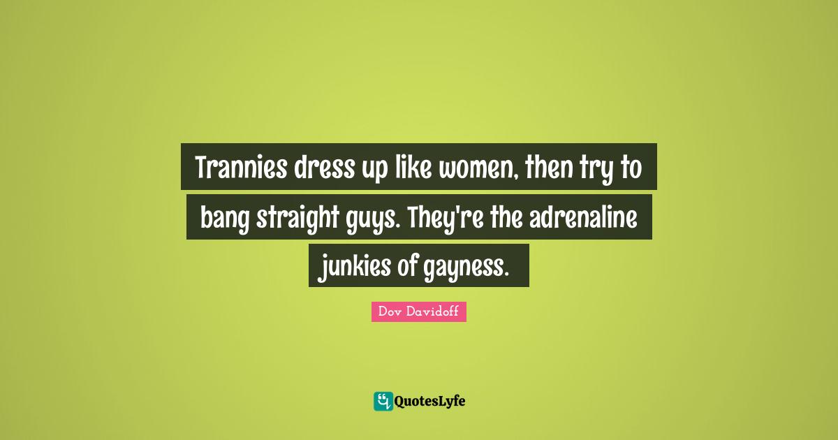Trannies dress up like women, then try to bang straight guys. They're the adrenaline junkies of gayness.