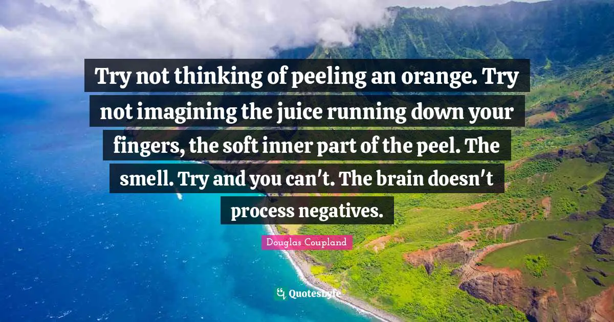 Try not thinking of peeling an orange. Try not imagining the juice running down your fingers, the soft inner part of the peel. The smell. Try and you can't. The brain doesn't process negatives.