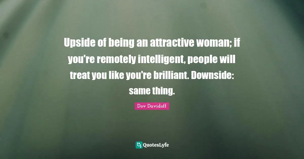 Upside of being an attractive woman; if you're remotely intelligent, people will treat you like you're brilliant. Downside: same thing.