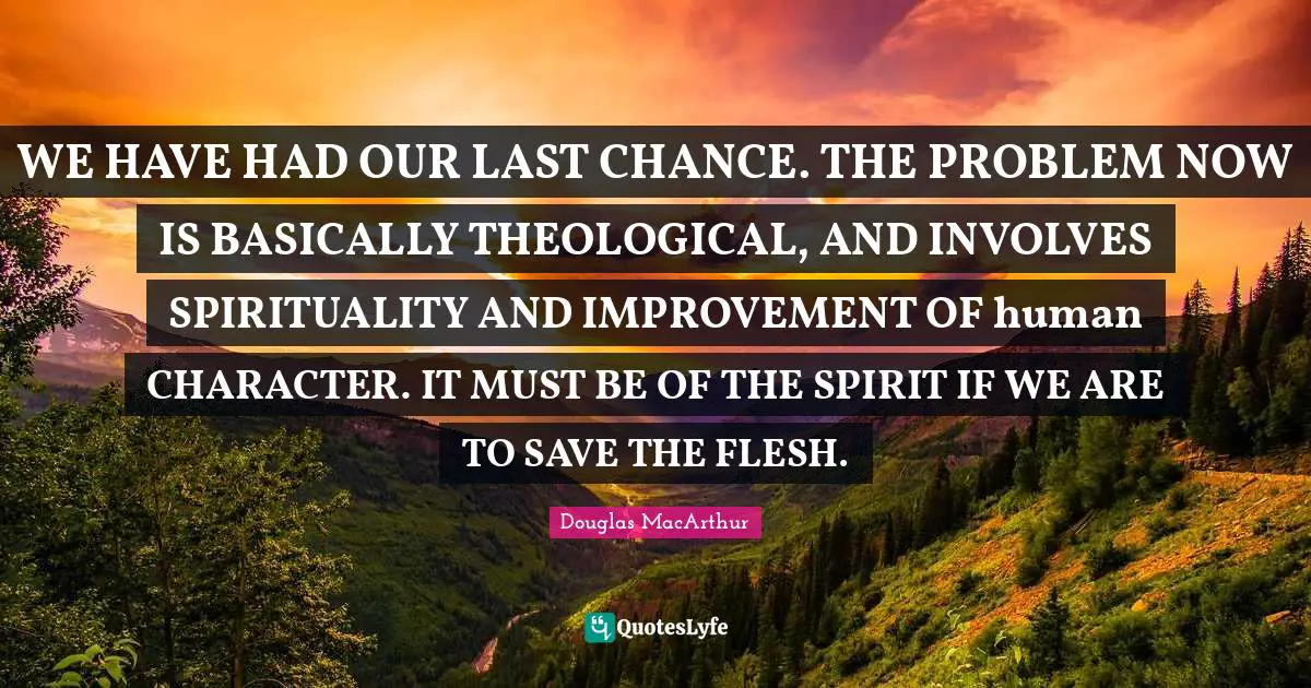 WE HAVE HAD OUR LAST CHANCE. THE PROBLEM NOW IS BASICALLY THEOLOGICAL, AND INVOLVES SPIRITUALITY AND IMPROVEMENT OF human CHARACTER. IT MUST BE OF THE SPIRIT IF WE ARE TO SAVE THE FLESH.