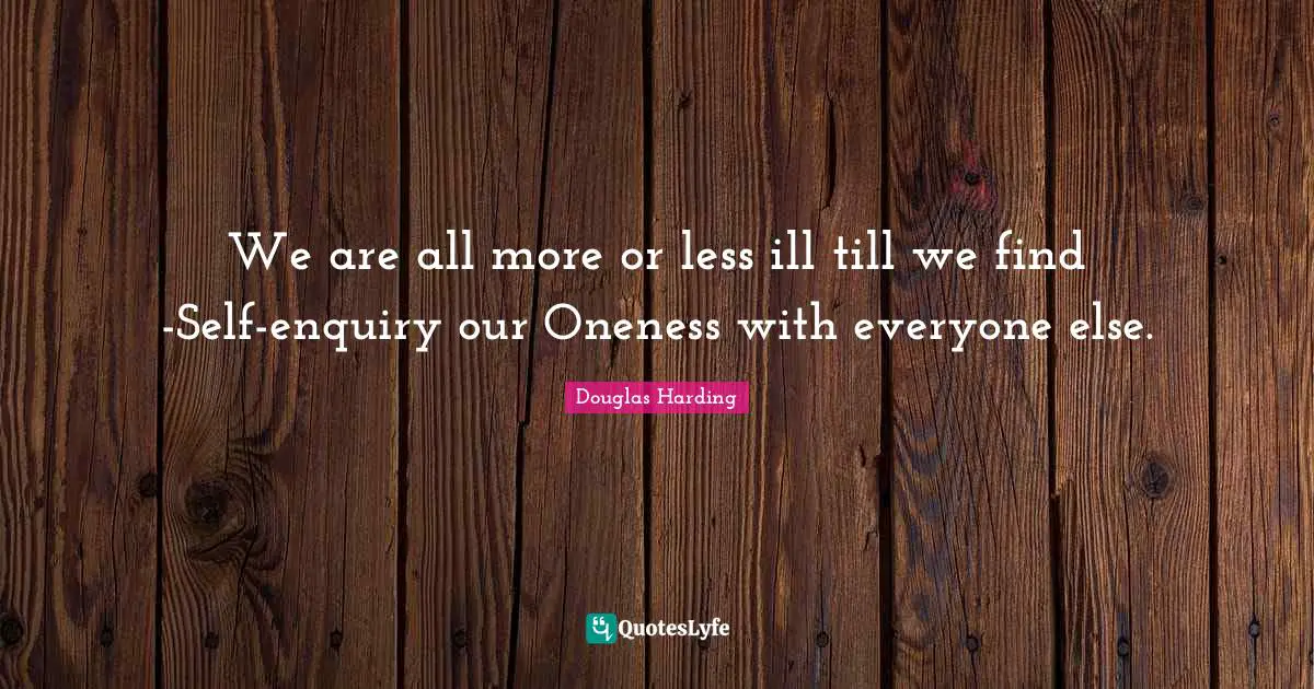 We are all more or less ill till we find -Self-enquiry our Oneness with everyone else.