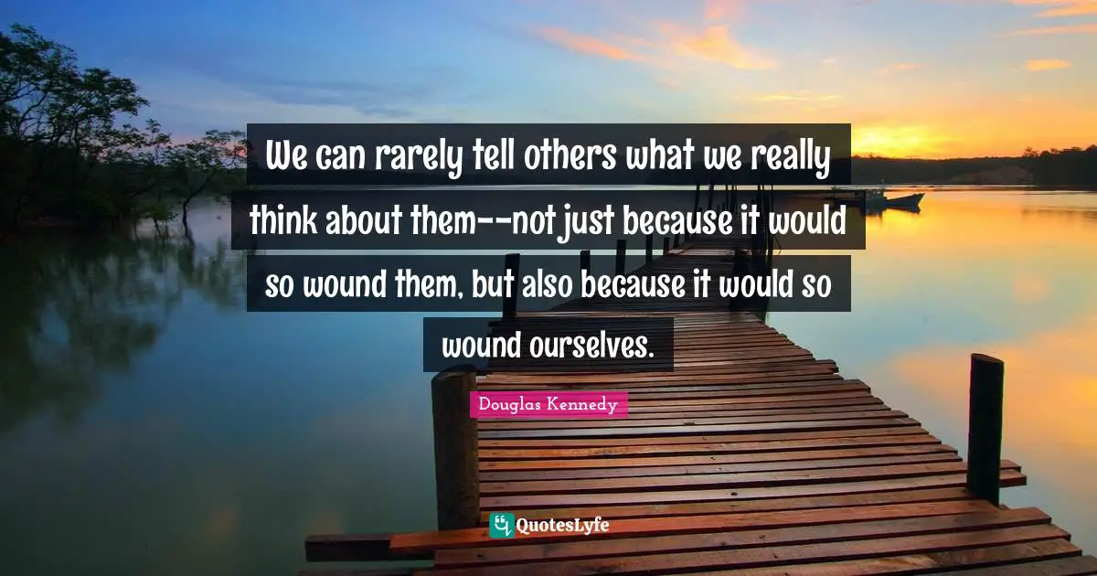 We can rarely tell others what we really think about them--not just because it would so wound them, but also because it would so wound ourselves.