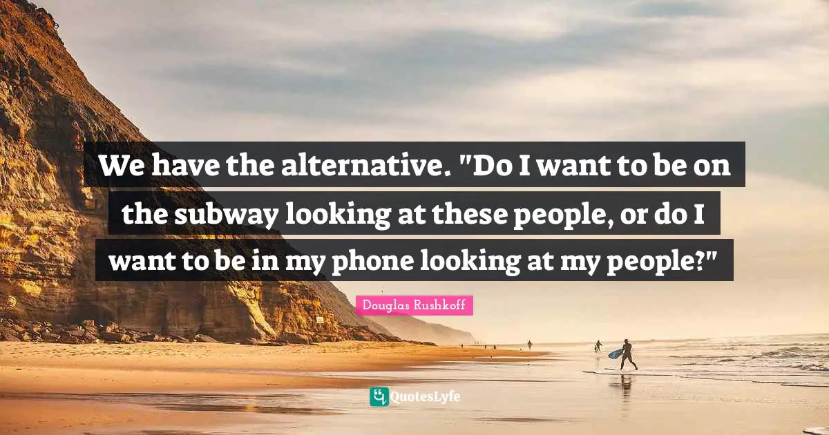 We have the alternative. "Do I want to be on the subway looking at these people, or do I want to be in my phone looking at my people?"