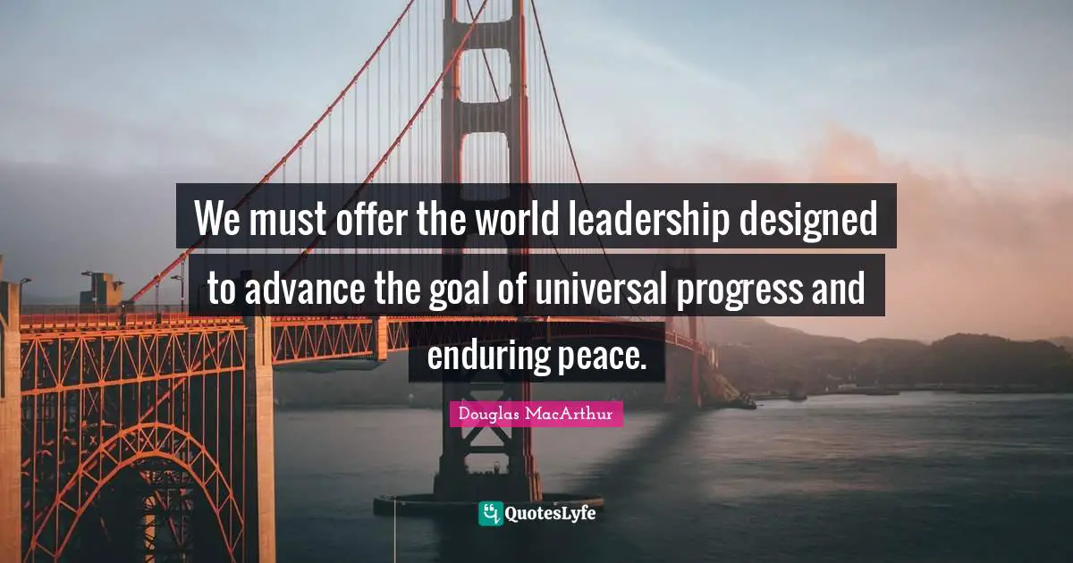 We must offer the world leadership designed to advance the goal of universal progress and enduring peace.