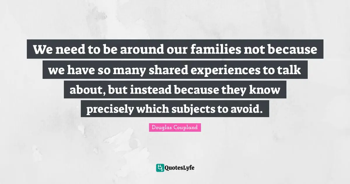 We need to be around our families not because we have so many shared experiences to talk about, but instead because they know precisely which subjects to avoid.