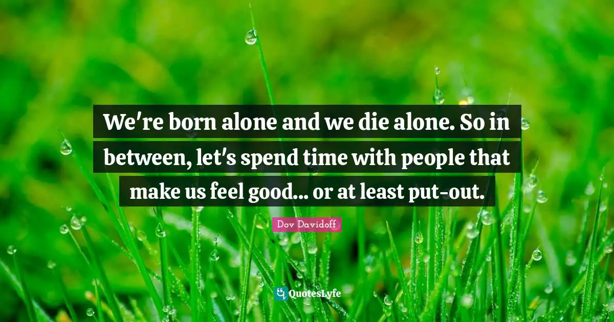 We're born alone and we die alone. So in between, let's spend time with people that make us feel good... or at least put-out.