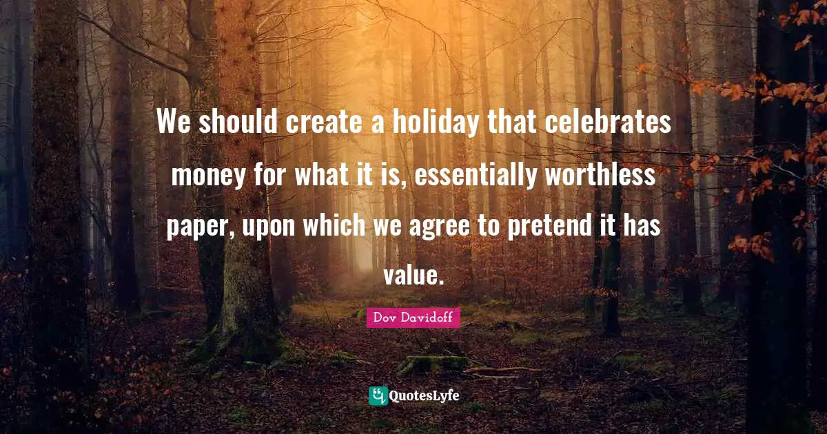 We should create a holiday that celebrates money for what it is, essentially worthless paper, upon which we agree to pretend it has value.