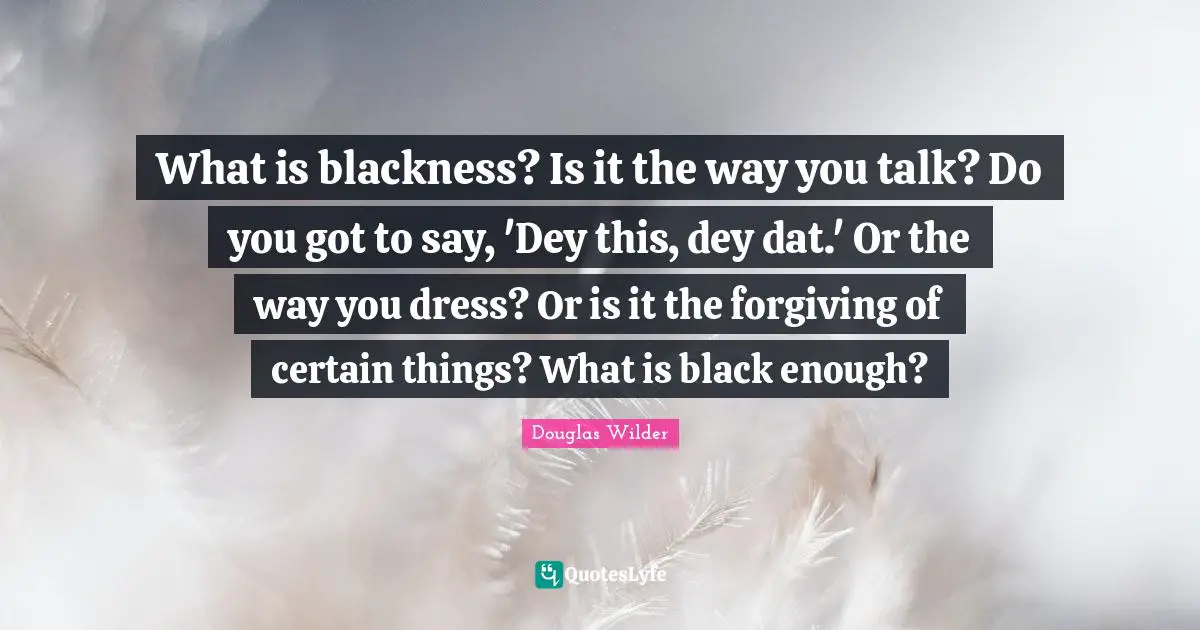 What is blackness? Is it the way you talk? Do you got to say, 'Dey this, dey dat.' Or the way you dress? Or is it the forgiving of certain things? What is black enough?