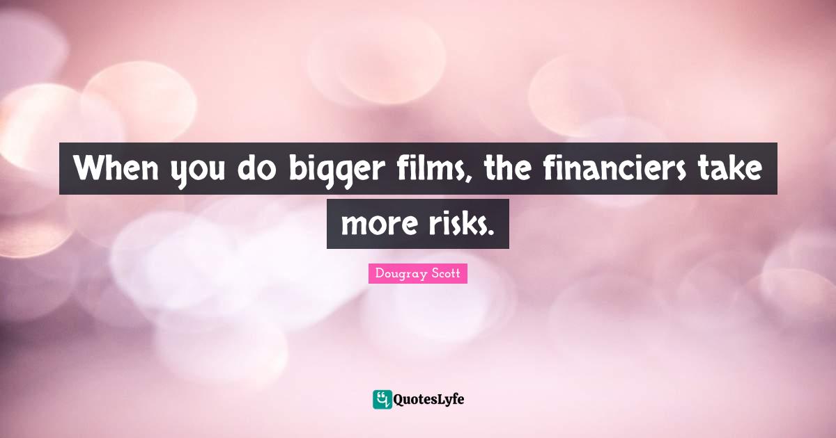 When you do bigger films, the financiers take more risks.