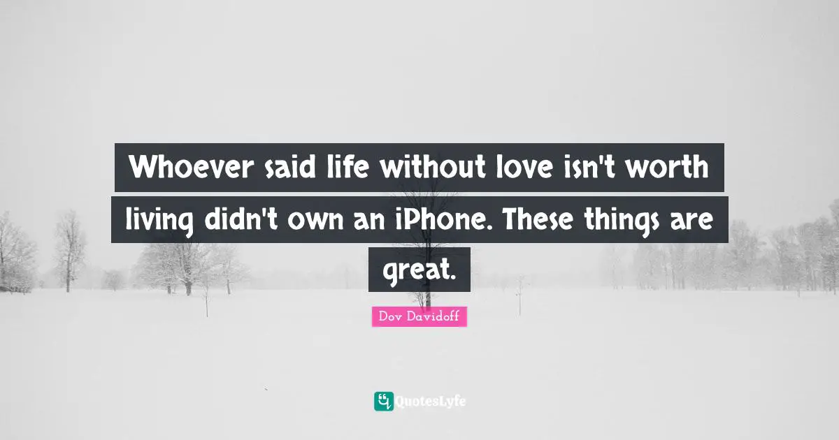 Whoever said life without love isn't worth living didn't own an iPhone. These things are great.