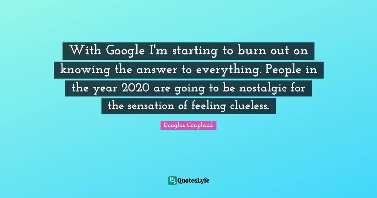 With Google I'm starting to burn out on knowing the answer to everything. People in the year 2020 are going to be nostalgic for the sensation of feeling clueless.