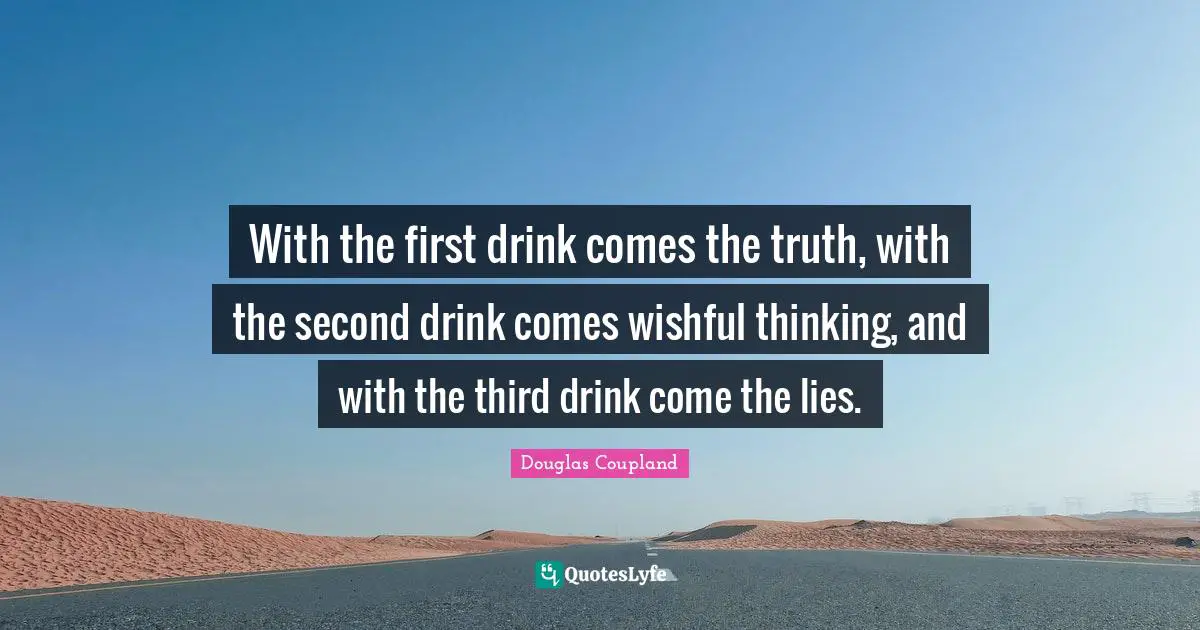 With the first drink comes the truth, with the second drink comes wishful thinking, and with the third drink come the lies.
