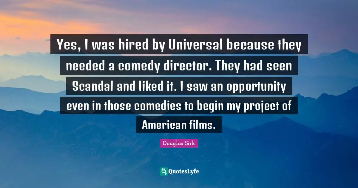 Douglas Sirk Quotes: "Yes, I was hired by Universal because they needed a comedy director. They had seen Scandal and liked it. I saw an opportunity even in those comedies to begin my project of American films."