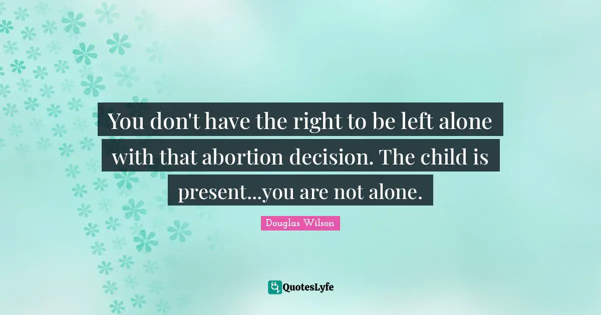 You don't have the right to be left alone with that abortion decision. The child is present...you are not alone.