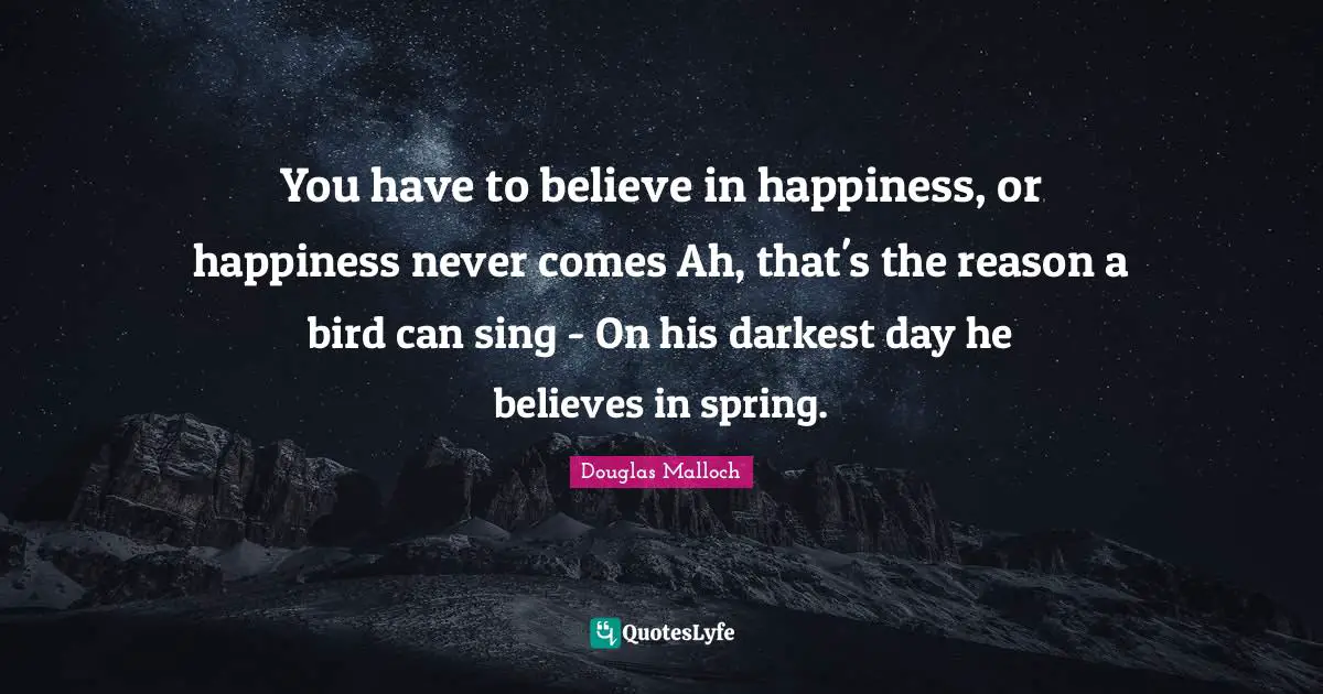 You have to believe in happiness, or happiness never comes Ah, that's the reason a bird can sing - On his darkest day he believes in spring.