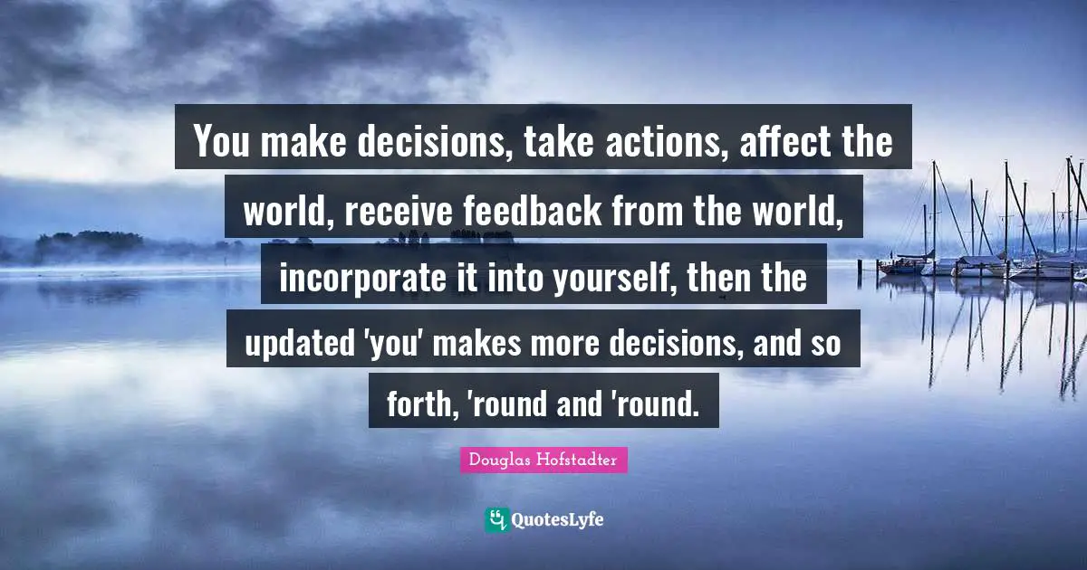 You make decisions, take actions, affect the world, receive feedback from the world, incorporate it into yourself, then the updated 'you' makes more decisions, and so forth, 'round and 'round.