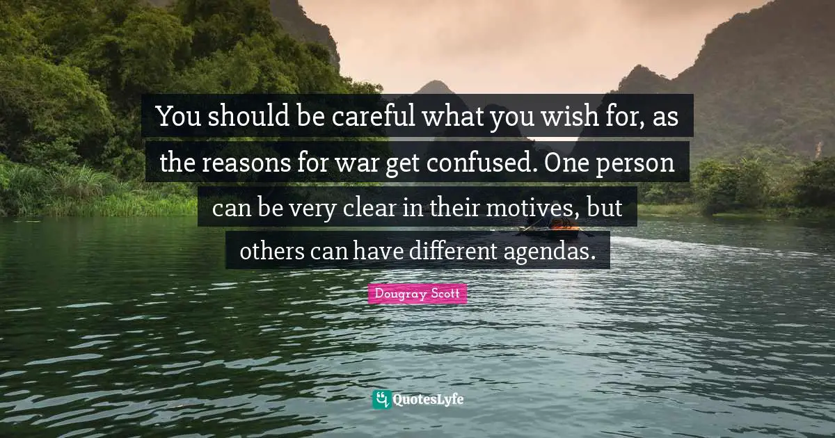You should be careful what you wish for, as the reasons for war get confused. One person can be very clear in their motives, but others can have different agendas.