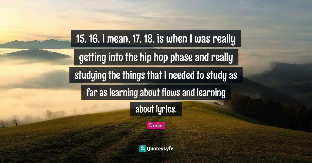 15, 16, I mean, 17, 18, is when I was really getting into the hip hop phase and really studying the things that I needed to study as far as learning about flows and learning about lyrics.