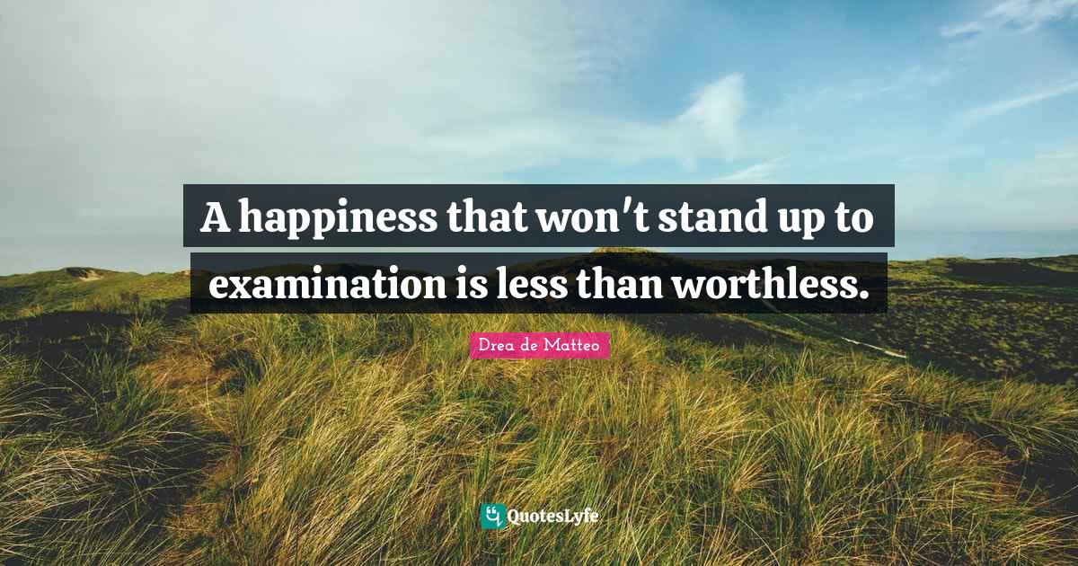 A happiness that won't stand up to examination is less than worthless