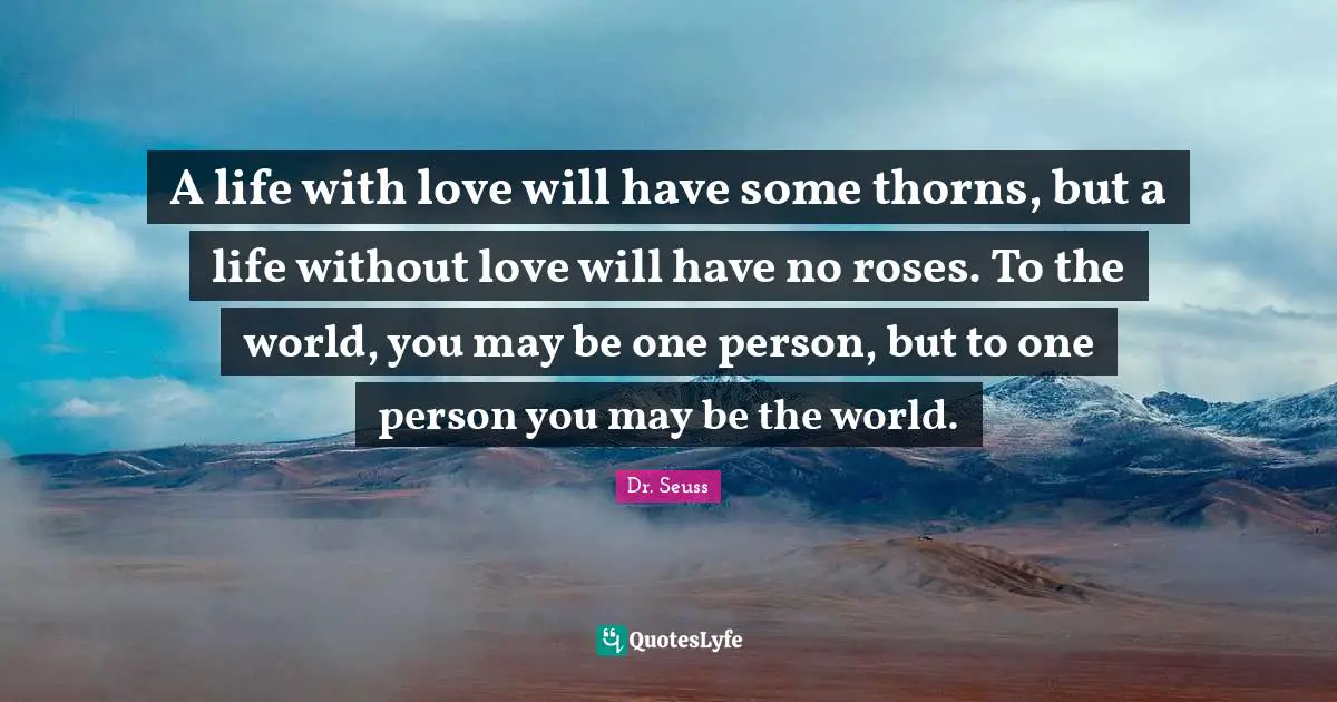 Rose Quotes: "A life with love will have some thorns, but a life without love will have no roses. To the world, you may be one person, but to one person you may be the world."
