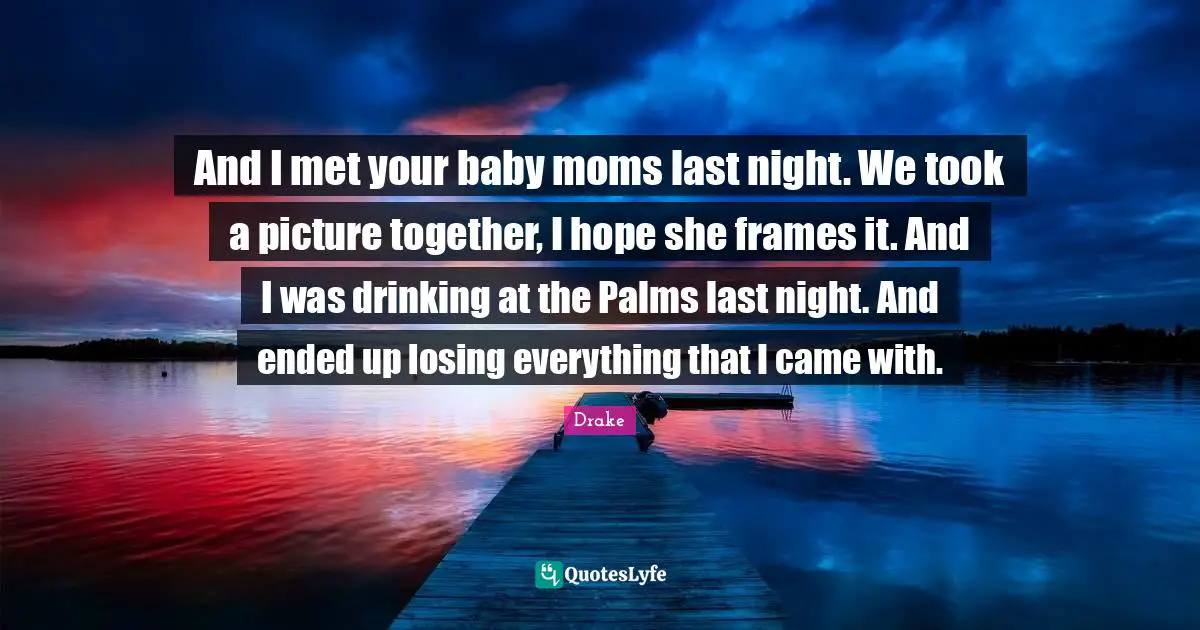 And I met your baby moms last night. We took a picture together, I hope she frames it. And I was drinking at the Palms last night. And ended up losing everything that I came with.