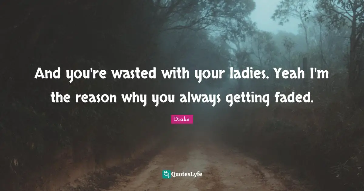 And you're wasted with your ladies. Yeah I'm the reason why you always getting faded.