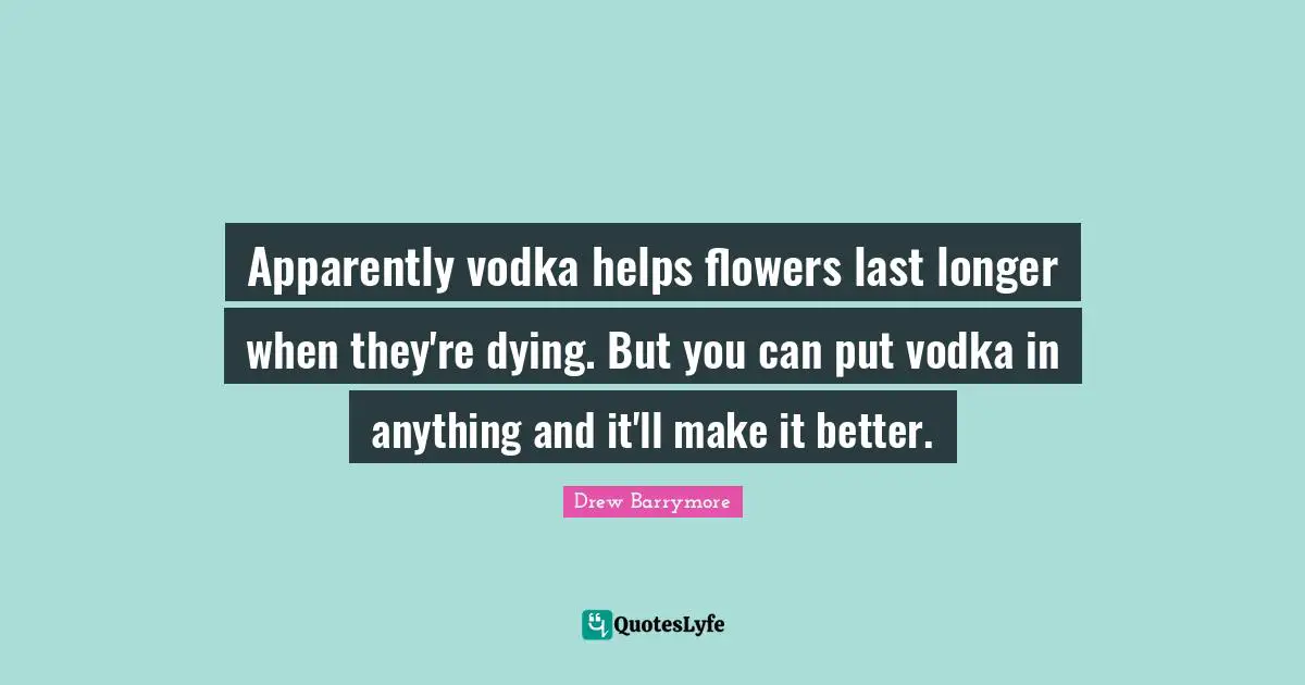 Apparently vodka helps flowers last longer when they're dying. But you can put vodka in anything and it'll make it better.