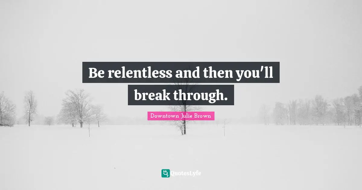 Be relentless and then you'll break through.