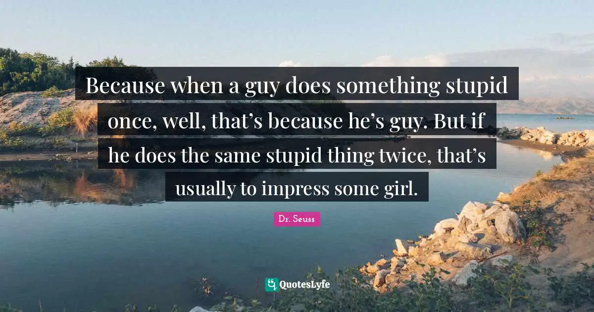 Because when a guy does something stupid once, well, that’s because he’s guy. But if he does the same stupid thing twice, that’s usually to impress some girl.
