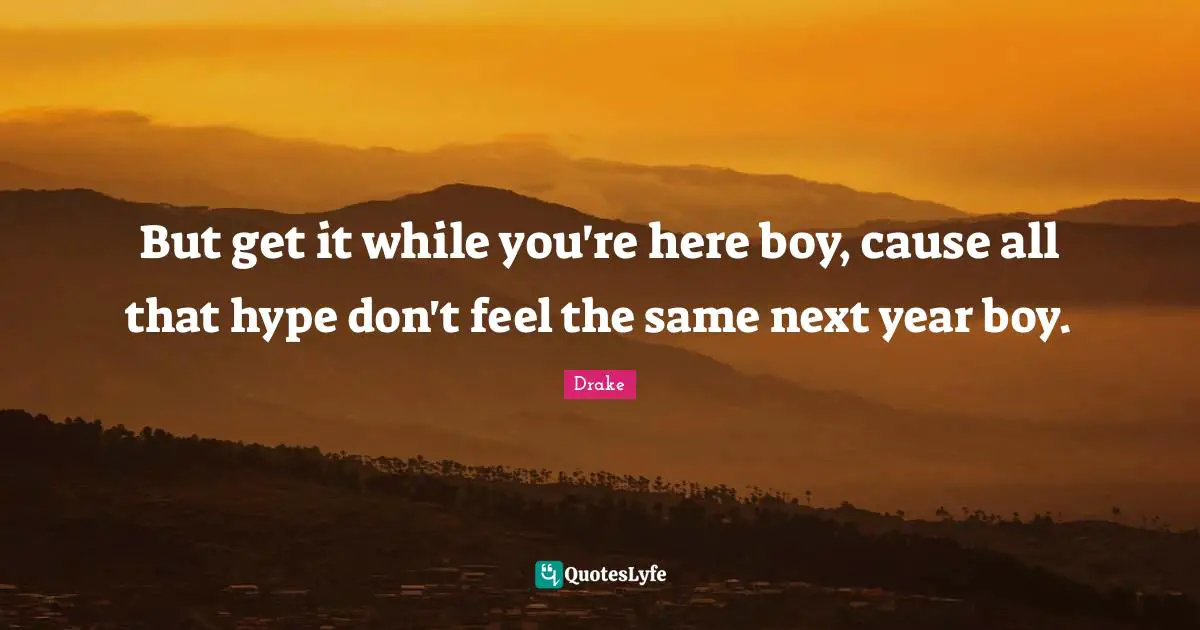 But get it while you're here boy, cause all that hype don't feel the same next year boy.