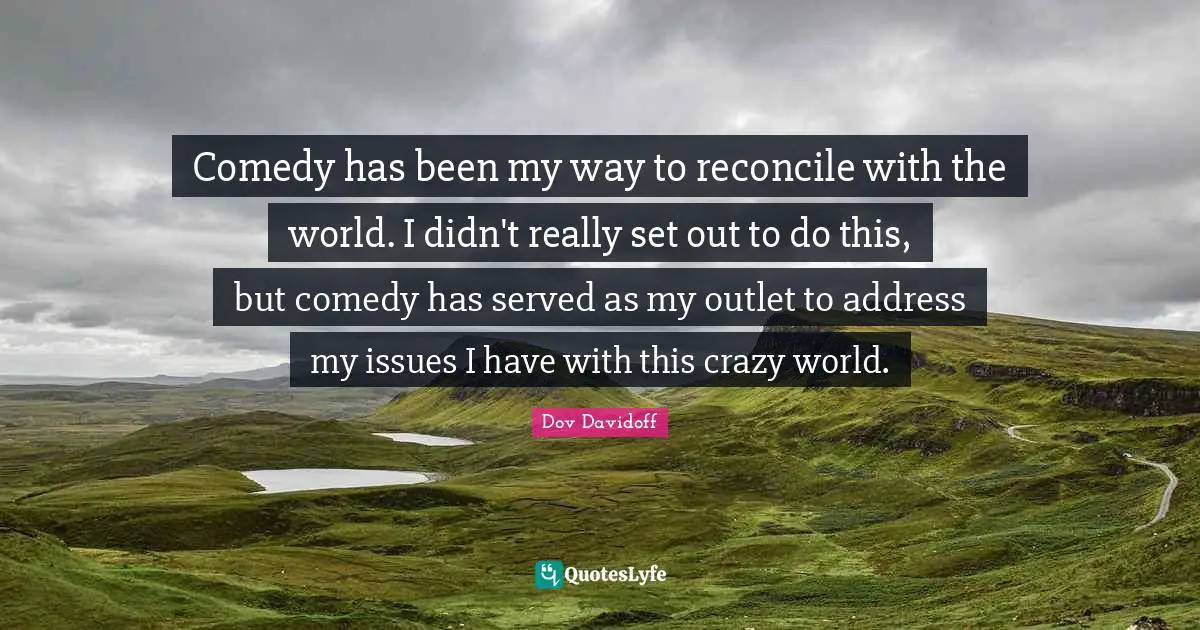 Comedy has been my way to reconcile with the world. I didn't really set out to do this, but comedy has served as my outlet to address my issues I have with this crazy world.