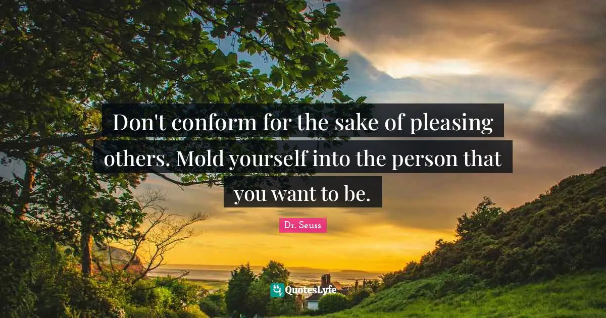 Don't conform for the sake of pleasing others. Mold yourself into the person that you want to be.