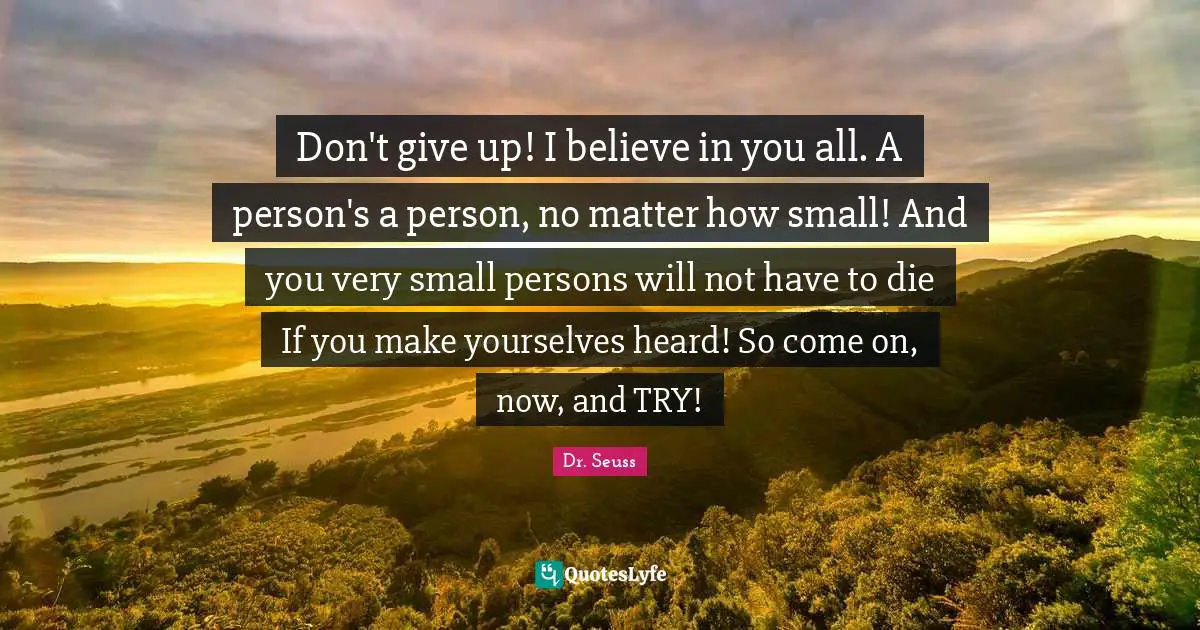 Don't give up! I believe in you all. A person's a person, no matter how small! And you very small persons will not have to die If you make yourselves heard! So come on, now, and TRY!