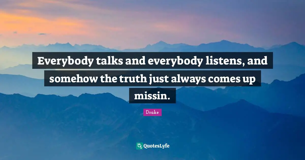 Everybody talks and everybody listens, and somehow the truth just always comes up missin.