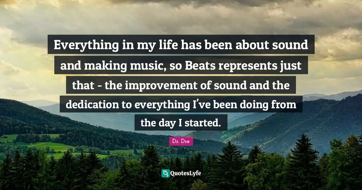 Dr. Dre Quotes: "Everything in my life has been about sound and making music, so Beats represents just that - the improvement of sound and the dedication to everything I've been doing from the day I started."