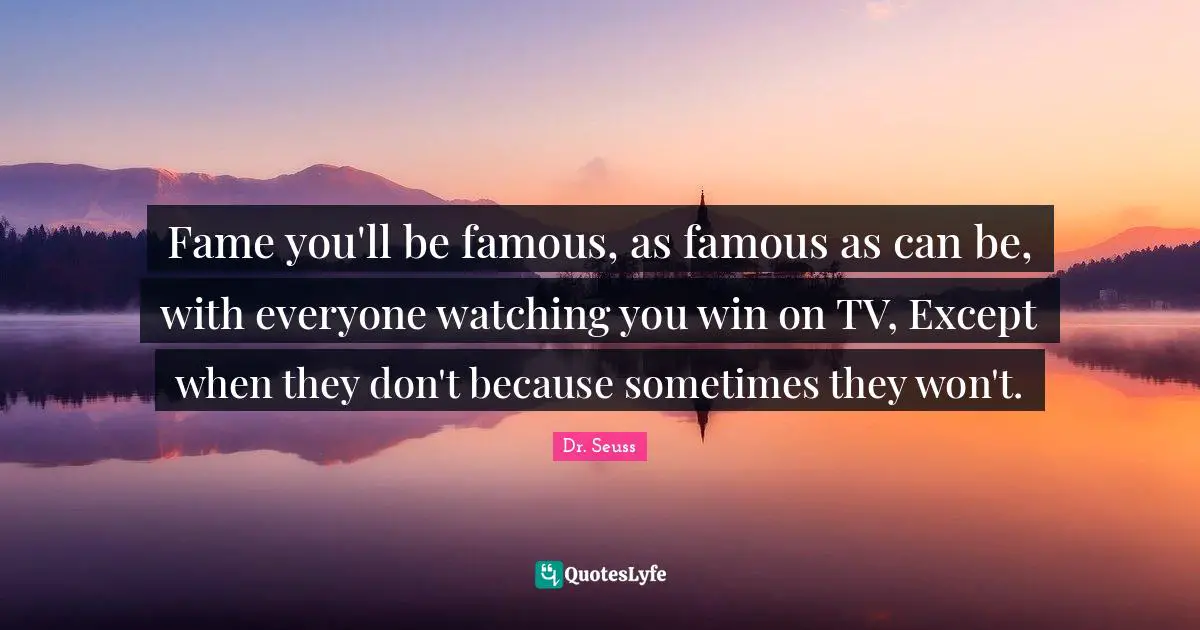 Fame you'll be famous, as famous as can be, with everyone watching you win on TV, Except when they don't because sometimes they won't.