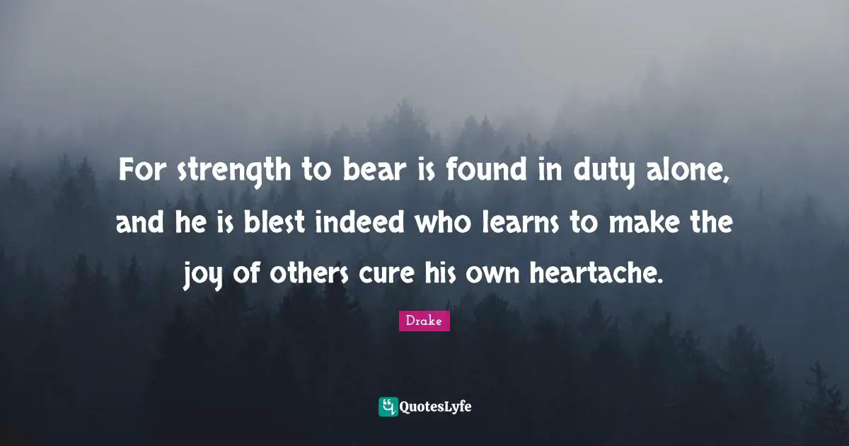 For strength to bear is found in duty alone, and he is blest indeed who learns to make the joy of others cure his own heartache.