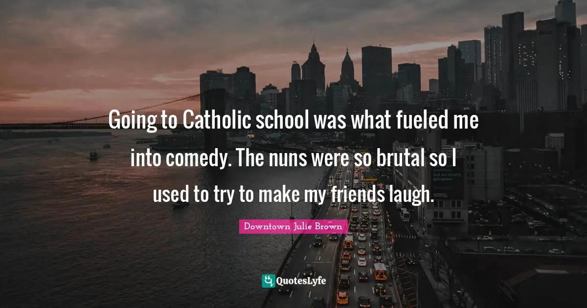 Going to Catholic school was what fueled me into comedy. The nuns were so brutal so I used to try to make my friends laugh.