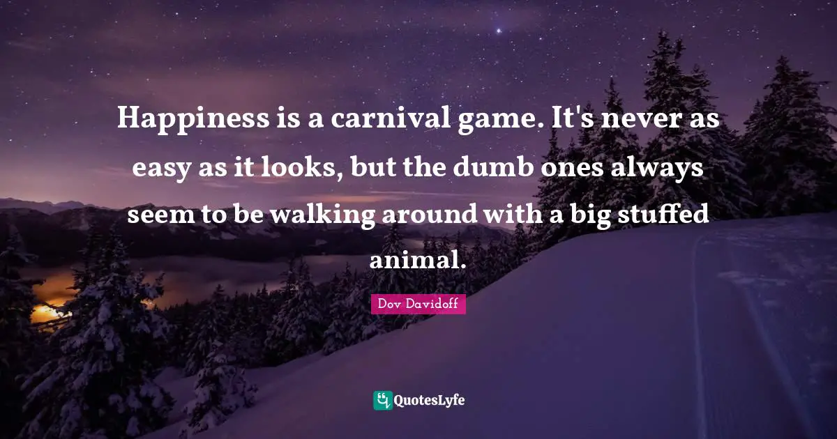 Happiness is a carnival game. It's never as easy as it looks, but the dumb ones always seem to be walking around with a big stuffed animal.