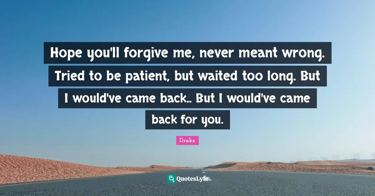 Hope you'll forgive me, never meant wrong. Tried to be patient, but waited too long. But I would've came back.. But I would've came back for you.
